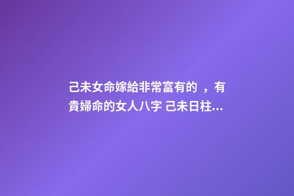 己未女命嫁給非常富有的，有貴婦命的女人八字 己未日柱女命另一半多大